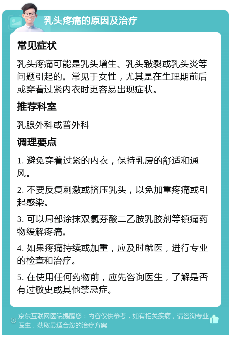 乳头疼痛的原因及治疗 常见症状 乳头疼痛可能是乳头增生、乳头皲裂或乳头炎等问题引起的。常见于女性，尤其是在生理期前后或穿着过紧内衣时更容易出现症状。 推荐科室 乳腺外科或普外科 调理要点 1. 避免穿着过紧的内衣，保持乳房的舒适和通风。 2. 不要反复刺激或挤压乳头，以免加重疼痛或引起感染。 3. 可以局部涂抹双氯芬酸二乙胺乳胶剂等镇痛药物缓解疼痛。 4. 如果疼痛持续或加重，应及时就医，进行专业的检查和治疗。 5. 在使用任何药物前，应先咨询医生，了解是否有过敏史或其他禁忌症。