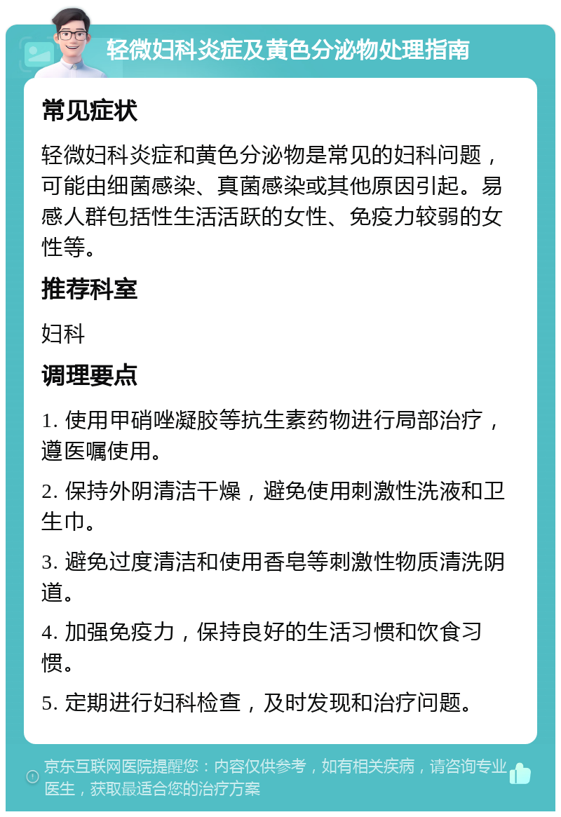 轻微妇科炎症及黄色分泌物处理指南 常见症状 轻微妇科炎症和黄色分泌物是常见的妇科问题，可能由细菌感染、真菌感染或其他原因引起。易感人群包括性生活活跃的女性、免疫力较弱的女性等。 推荐科室 妇科 调理要点 1. 使用甲硝唑凝胶等抗生素药物进行局部治疗，遵医嘱使用。 2. 保持外阴清洁干燥，避免使用刺激性洗液和卫生巾。 3. 避免过度清洁和使用香皂等刺激性物质清洗阴道。 4. 加强免疫力，保持良好的生活习惯和饮食习惯。 5. 定期进行妇科检查，及时发现和治疗问题。