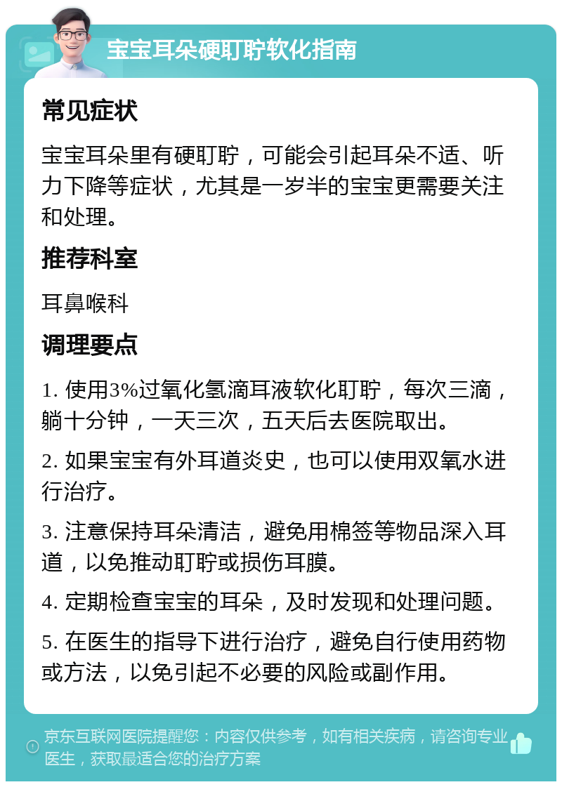 宝宝耳朵硬耵聍软化指南 常见症状 宝宝耳朵里有硬耵聍，可能会引起耳朵不适、听力下降等症状，尤其是一岁半的宝宝更需要关注和处理。 推荐科室 耳鼻喉科 调理要点 1. 使用3%过氧化氢滴耳液软化耵聍，每次三滴，躺十分钟，一天三次，五天后去医院取出。 2. 如果宝宝有外耳道炎史，也可以使用双氧水进行治疗。 3. 注意保持耳朵清洁，避免用棉签等物品深入耳道，以免推动耵聍或损伤耳膜。 4. 定期检查宝宝的耳朵，及时发现和处理问题。 5. 在医生的指导下进行治疗，避免自行使用药物或方法，以免引起不必要的风险或副作用。