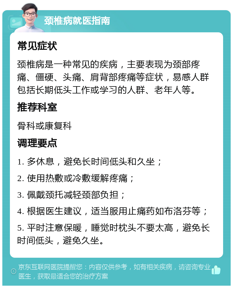 颈椎病就医指南 常见症状 颈椎病是一种常见的疾病，主要表现为颈部疼痛、僵硬、头痛、肩背部疼痛等症状，易感人群包括长期低头工作或学习的人群、老年人等。 推荐科室 骨科或康复科 调理要点 1. 多休息，避免长时间低头和久坐； 2. 使用热敷或冷敷缓解疼痛； 3. 佩戴颈托减轻颈部负担； 4. 根据医生建议，适当服用止痛药如布洛芬等； 5. 平时注意保暖，睡觉时枕头不要太高，避免长时间低头，避免久坐。