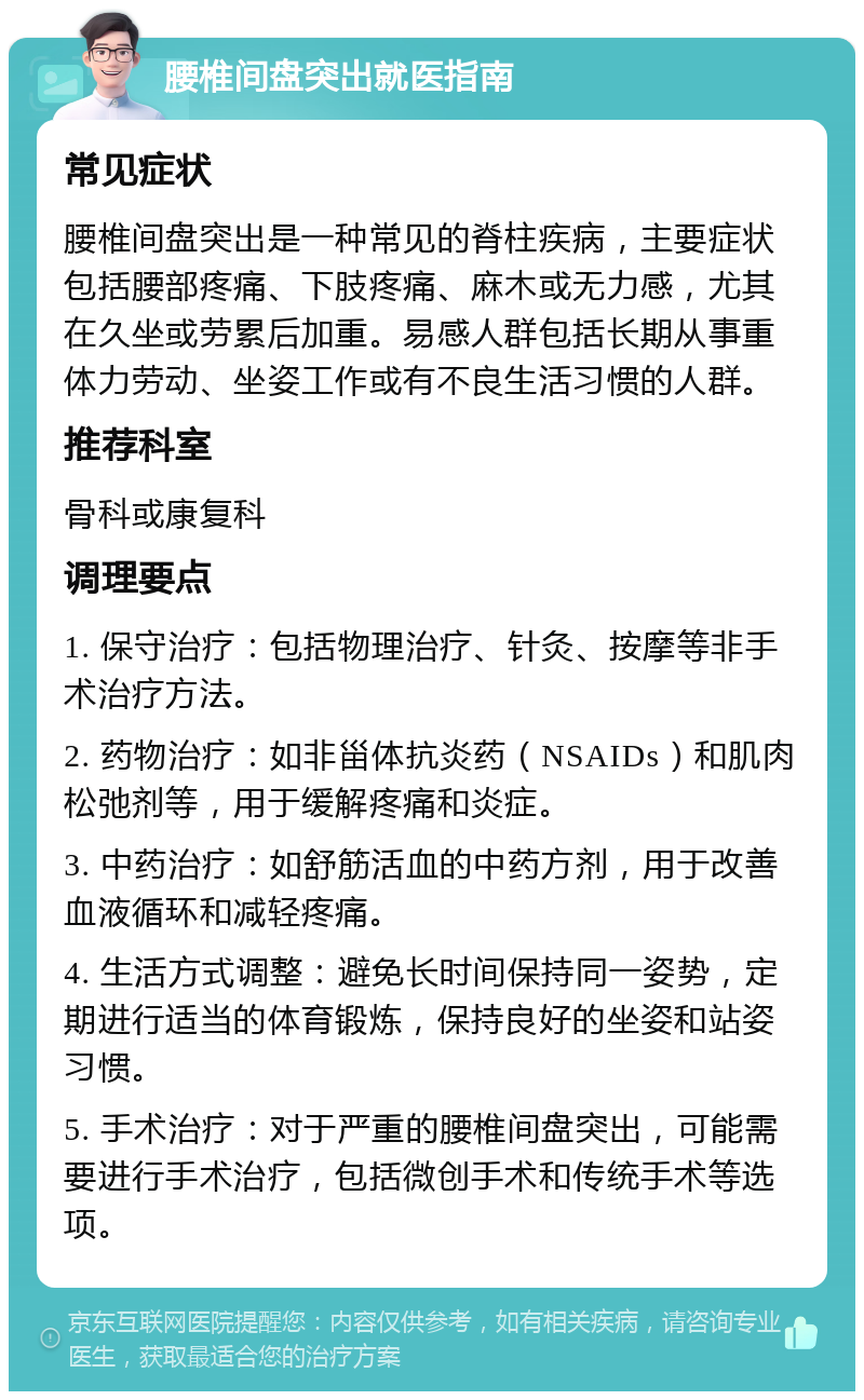 腰椎间盘突出就医指南 常见症状 腰椎间盘突出是一种常见的脊柱疾病，主要症状包括腰部疼痛、下肢疼痛、麻木或无力感，尤其在久坐或劳累后加重。易感人群包括长期从事重体力劳动、坐姿工作或有不良生活习惯的人群。 推荐科室 骨科或康复科 调理要点 1. 保守治疗：包括物理治疗、针灸、按摩等非手术治疗方法。 2. 药物治疗：如非甾体抗炎药（NSAIDs）和肌肉松弛剂等，用于缓解疼痛和炎症。 3. 中药治疗：如舒筋活血的中药方剂，用于改善血液循环和减轻疼痛。 4. 生活方式调整：避免长时间保持同一姿势，定期进行适当的体育锻炼，保持良好的坐姿和站姿习惯。 5. 手术治疗：对于严重的腰椎间盘突出，可能需要进行手术治疗，包括微创手术和传统手术等选项。