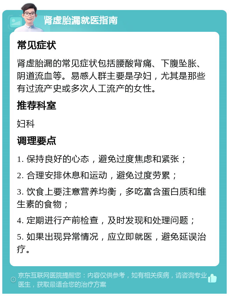 肾虚胎漏就医指南 常见症状 肾虚胎漏的常见症状包括腰酸背痛、下腹坠胀、阴道流血等。易感人群主要是孕妇，尤其是那些有过流产史或多次人工流产的女性。 推荐科室 妇科 调理要点 1. 保持良好的心态，避免过度焦虑和紧张； 2. 合理安排休息和运动，避免过度劳累； 3. 饮食上要注意营养均衡，多吃富含蛋白质和维生素的食物； 4. 定期进行产前检查，及时发现和处理问题； 5. 如果出现异常情况，应立即就医，避免延误治疗。