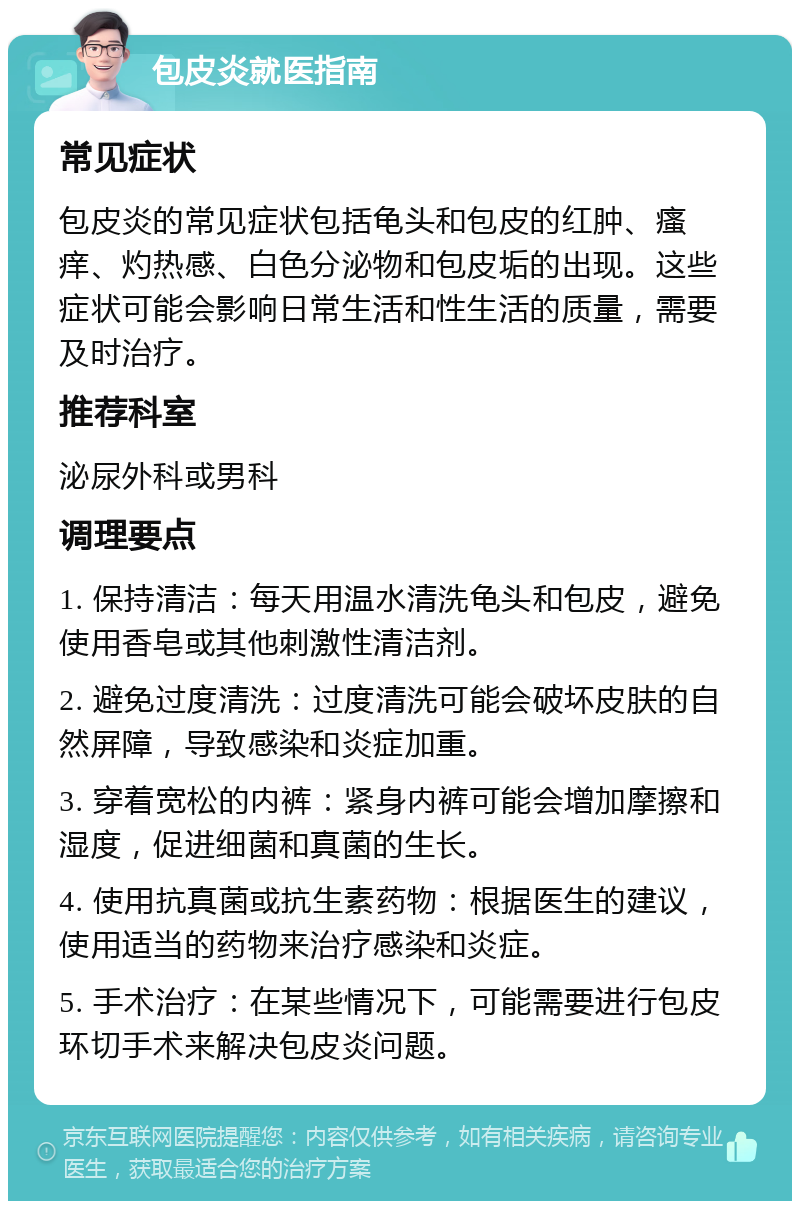 包皮炎就医指南 常见症状 包皮炎的常见症状包括龟头和包皮的红肿、瘙痒、灼热感、白色分泌物和包皮垢的出现。这些症状可能会影响日常生活和性生活的质量，需要及时治疗。 推荐科室 泌尿外科或男科 调理要点 1. 保持清洁：每天用温水清洗龟头和包皮，避免使用香皂或其他刺激性清洁剂。 2. 避免过度清洗：过度清洗可能会破坏皮肤的自然屏障，导致感染和炎症加重。 3. 穿着宽松的内裤：紧身内裤可能会增加摩擦和湿度，促进细菌和真菌的生长。 4. 使用抗真菌或抗生素药物：根据医生的建议，使用适当的药物来治疗感染和炎症。 5. 手术治疗：在某些情况下，可能需要进行包皮环切手术来解决包皮炎问题。