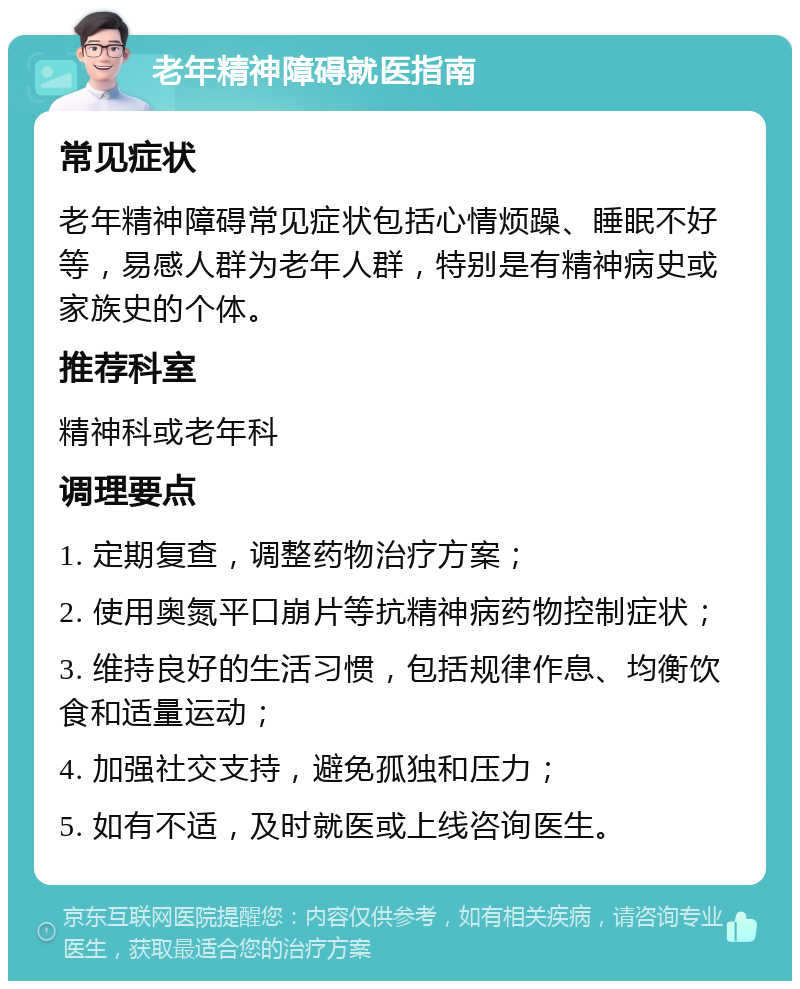 老年精神障碍就医指南 常见症状 老年精神障碍常见症状包括心情烦躁、睡眠不好等，易感人群为老年人群，特别是有精神病史或家族史的个体。 推荐科室 精神科或老年科 调理要点 1. 定期复查，调整药物治疗方案； 2. 使用奥氮平口崩片等抗精神病药物控制症状； 3. 维持良好的生活习惯，包括规律作息、均衡饮食和适量运动； 4. 加强社交支持，避免孤独和压力； 5. 如有不适，及时就医或上线咨询医生。