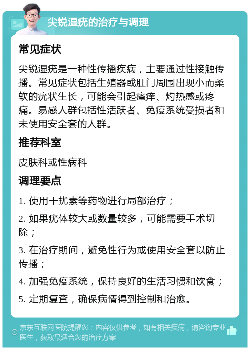 尖锐湿疣的治疗与调理 常见症状 尖锐湿疣是一种性传播疾病，主要通过性接触传播。常见症状包括生殖器或肛门周围出现小而柔软的疣状生长，可能会引起瘙痒、灼热感或疼痛。易感人群包括性活跃者、免疫系统受损者和未使用安全套的人群。 推荐科室 皮肤科或性病科 调理要点 1. 使用干扰素等药物进行局部治疗； 2. 如果疣体较大或数量较多，可能需要手术切除； 3. 在治疗期间，避免性行为或使用安全套以防止传播； 4. 加强免疫系统，保持良好的生活习惯和饮食； 5. 定期复查，确保病情得到控制和治愈。