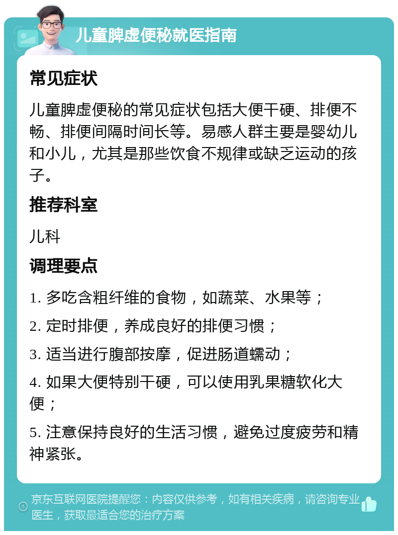 儿童脾虚便秘就医指南 常见症状 儿童脾虚便秘的常见症状包括大便干硬、排便不畅、排便间隔时间长等。易感人群主要是婴幼儿和小儿，尤其是那些饮食不规律或缺乏运动的孩子。 推荐科室 儿科 调理要点 1. 多吃含粗纤维的食物，如蔬菜、水果等； 2. 定时排便，养成良好的排便习惯； 3. 适当进行腹部按摩，促进肠道蠕动； 4. 如果大便特别干硬，可以使用乳果糖软化大便； 5. 注意保持良好的生活习惯，避免过度疲劳和精神紧张。