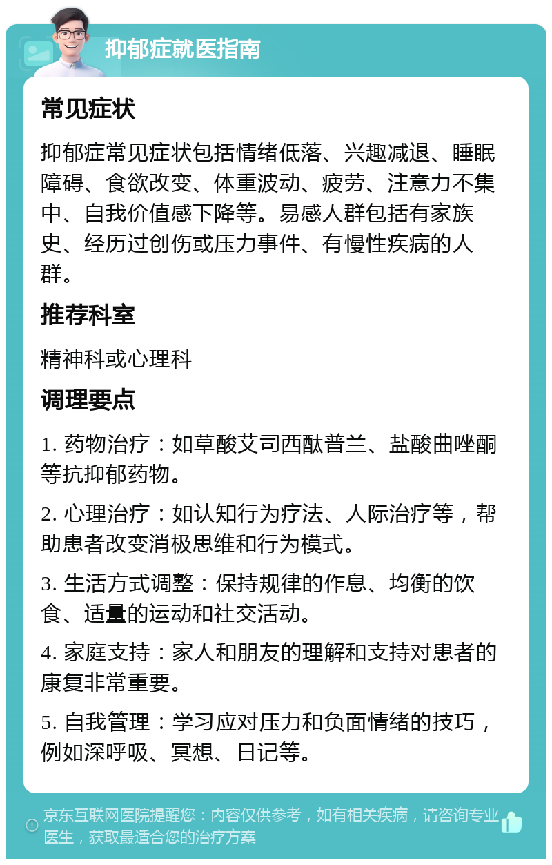 抑郁症就医指南 常见症状 抑郁症常见症状包括情绪低落、兴趣减退、睡眠障碍、食欲改变、体重波动、疲劳、注意力不集中、自我价值感下降等。易感人群包括有家族史、经历过创伤或压力事件、有慢性疾病的人群。 推荐科室 精神科或心理科 调理要点 1. 药物治疗：如草酸艾司西酞普兰、盐酸曲唑酮等抗抑郁药物。 2. 心理治疗：如认知行为疗法、人际治疗等，帮助患者改变消极思维和行为模式。 3. 生活方式调整：保持规律的作息、均衡的饮食、适量的运动和社交活动。 4. 家庭支持：家人和朋友的理解和支持对患者的康复非常重要。 5. 自我管理：学习应对压力和负面情绪的技巧，例如深呼吸、冥想、日记等。