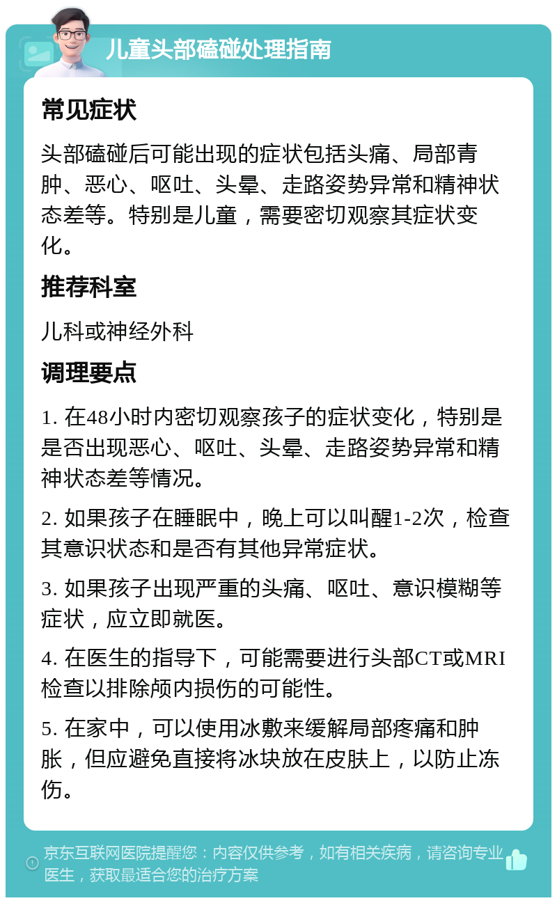 儿童头部磕碰处理指南 常见症状 头部磕碰后可能出现的症状包括头痛、局部青肿、恶心、呕吐、头晕、走路姿势异常和精神状态差等。特别是儿童，需要密切观察其症状变化。 推荐科室 儿科或神经外科 调理要点 1. 在48小时内密切观察孩子的症状变化，特别是是否出现恶心、呕吐、头晕、走路姿势异常和精神状态差等情况。 2. 如果孩子在睡眠中，晚上可以叫醒1-2次，检查其意识状态和是否有其他异常症状。 3. 如果孩子出现严重的头痛、呕吐、意识模糊等症状，应立即就医。 4. 在医生的指导下，可能需要进行头部CT或MRI检查以排除颅内损伤的可能性。 5. 在家中，可以使用冰敷来缓解局部疼痛和肿胀，但应避免直接将冰块放在皮肤上，以防止冻伤。