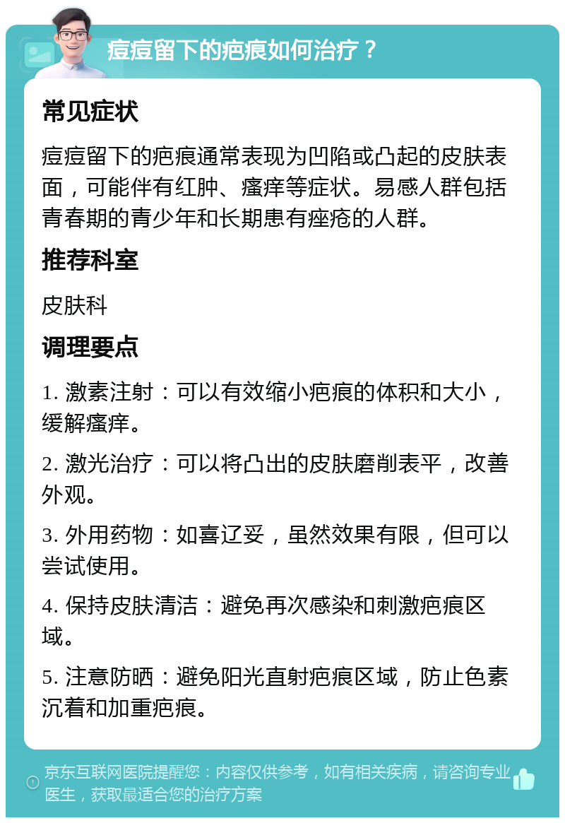 痘痘留下的疤痕如何治疗？ 常见症状 痘痘留下的疤痕通常表现为凹陷或凸起的皮肤表面，可能伴有红肿、瘙痒等症状。易感人群包括青春期的青少年和长期患有痤疮的人群。 推荐科室 皮肤科 调理要点 1. 激素注射：可以有效缩小疤痕的体积和大小，缓解瘙痒。 2. 激光治疗：可以将凸出的皮肤磨削表平，改善外观。 3. 外用药物：如喜辽妥，虽然效果有限，但可以尝试使用。 4. 保持皮肤清洁：避免再次感染和刺激疤痕区域。 5. 注意防晒：避免阳光直射疤痕区域，防止色素沉着和加重疤痕。