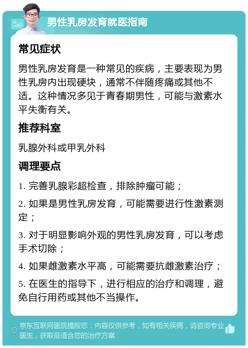 男性乳房发育就医指南 常见症状 男性乳房发育是一种常见的疾病，主要表现为男性乳房内出现硬块，通常不伴随疼痛或其他不适。这种情况多见于青春期男性，可能与激素水平失衡有关。 推荐科室 乳腺外科或甲乳外科 调理要点 1. 完善乳腺彩超检查，排除肿瘤可能； 2. 如果是男性乳房发育，可能需要进行性激素测定； 3. 对于明显影响外观的男性乳房发育，可以考虑手术切除； 4. 如果雌激素水平高，可能需要抗雌激素治疗； 5. 在医生的指导下，进行相应的治疗和调理，避免自行用药或其他不当操作。