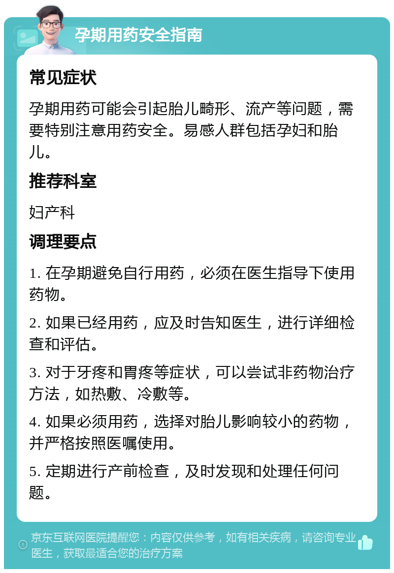 孕期用药安全指南 常见症状 孕期用药可能会引起胎儿畸形、流产等问题，需要特别注意用药安全。易感人群包括孕妇和胎儿。 推荐科室 妇产科 调理要点 1. 在孕期避免自行用药，必须在医生指导下使用药物。 2. 如果已经用药，应及时告知医生，进行详细检查和评估。 3. 对于牙疼和胃疼等症状，可以尝试非药物治疗方法，如热敷、冷敷等。 4. 如果必须用药，选择对胎儿影响较小的药物，并严格按照医嘱使用。 5. 定期进行产前检查，及时发现和处理任何问题。