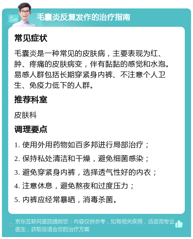 毛囊炎反复发作的治疗指南 常见症状 毛囊炎是一种常见的皮肤病，主要表现为红、肿、疼痛的皮肤病变，伴有黏黏的感觉和水泡。易感人群包括长期穿紧身内裤、不注意个人卫生、免疫力低下的人群。 推荐科室 皮肤科 调理要点 1. 使用外用药物如百多邦进行局部治疗； 2. 保持私处清洁和干燥，避免细菌感染； 3. 避免穿紧身内裤，选择透气性好的内衣； 4. 注意休息，避免熬夜和过度压力； 5. 内裤应经常暴晒，消毒杀菌。