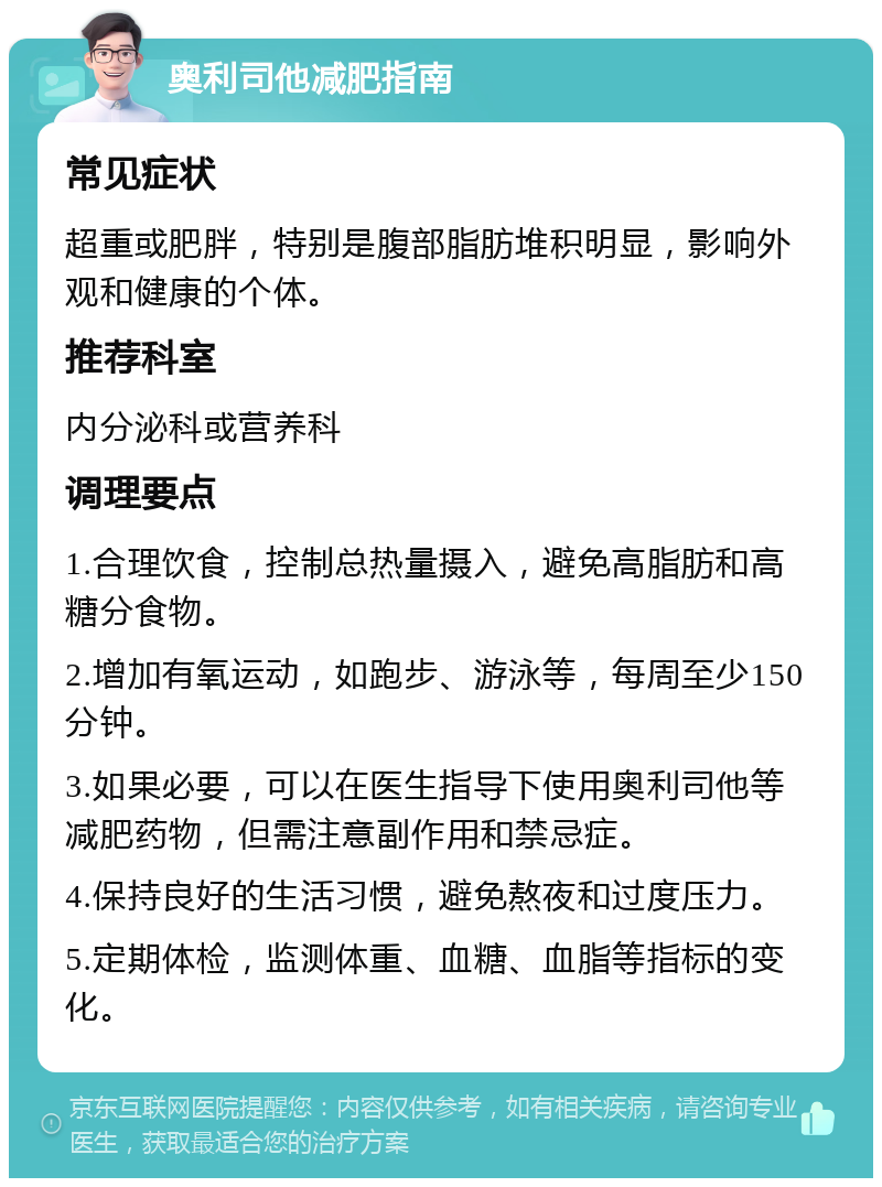 奥利司他减肥指南 常见症状 超重或肥胖，特别是腹部脂肪堆积明显，影响外观和健康的个体。 推荐科室 内分泌科或营养科 调理要点 1.合理饮食，控制总热量摄入，避免高脂肪和高糖分食物。 2.增加有氧运动，如跑步、游泳等，每周至少150分钟。 3.如果必要，可以在医生指导下使用奥利司他等减肥药物，但需注意副作用和禁忌症。 4.保持良好的生活习惯，避免熬夜和过度压力。 5.定期体检，监测体重、血糖、血脂等指标的变化。