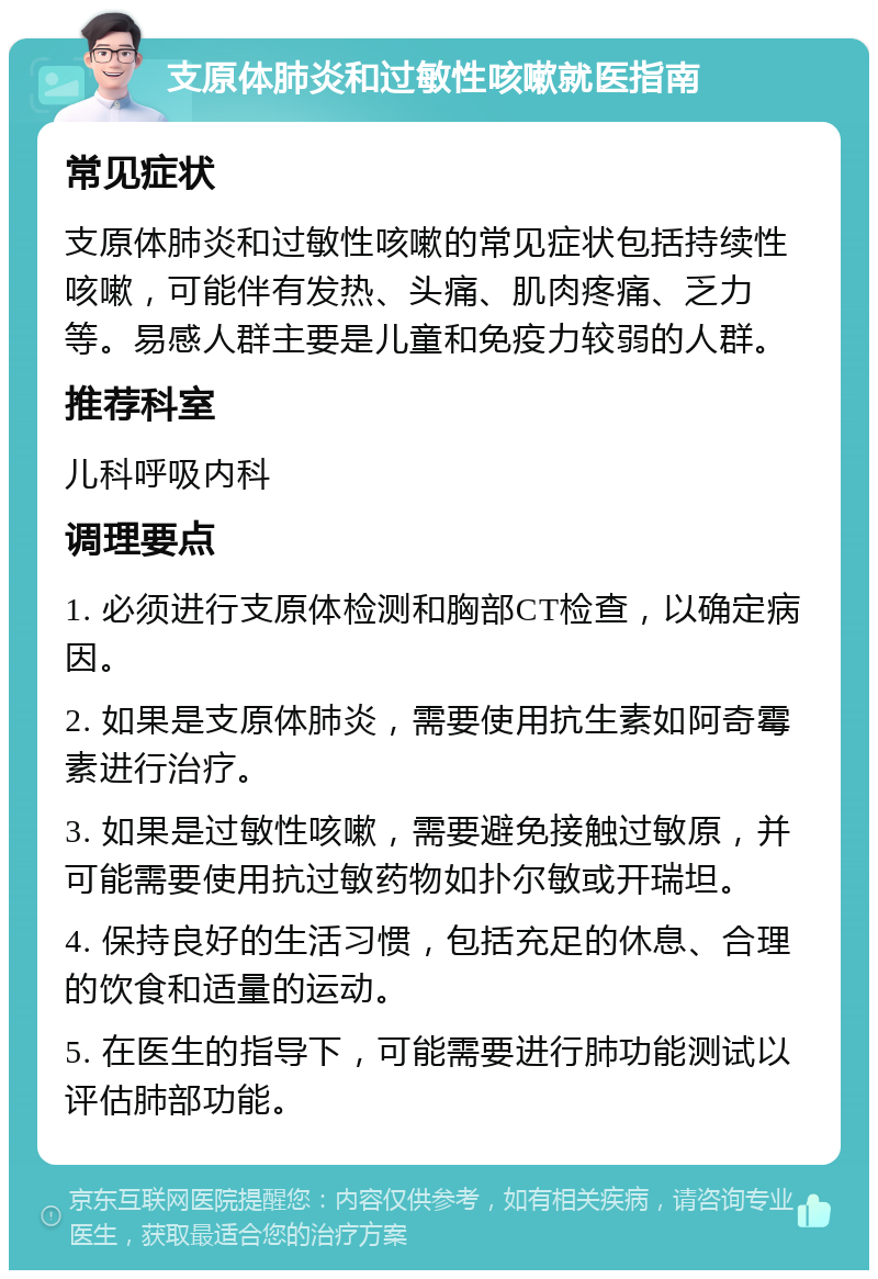 支原体肺炎和过敏性咳嗽就医指南 常见症状 支原体肺炎和过敏性咳嗽的常见症状包括持续性咳嗽，可能伴有发热、头痛、肌肉疼痛、乏力等。易感人群主要是儿童和免疫力较弱的人群。 推荐科室 儿科呼吸内科 调理要点 1. 必须进行支原体检测和胸部CT检查，以确定病因。 2. 如果是支原体肺炎，需要使用抗生素如阿奇霉素进行治疗。 3. 如果是过敏性咳嗽，需要避免接触过敏原，并可能需要使用抗过敏药物如扑尔敏或开瑞坦。 4. 保持良好的生活习惯，包括充足的休息、合理的饮食和适量的运动。 5. 在医生的指导下，可能需要进行肺功能测试以评估肺部功能。