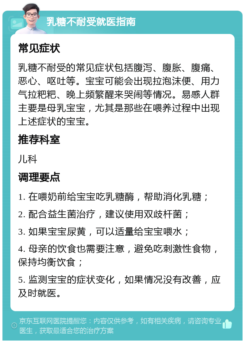 乳糖不耐受就医指南 常见症状 乳糖不耐受的常见症状包括腹泻、腹胀、腹痛、恶心、呕吐等。宝宝可能会出现拉泡沫便、用力气拉粑粑、晚上频繁醒来哭闹等情况。易感人群主要是母乳宝宝，尤其是那些在喂养过程中出现上述症状的宝宝。 推荐科室 儿科 调理要点 1. 在喂奶前给宝宝吃乳糖酶，帮助消化乳糖； 2. 配合益生菌治疗，建议使用双歧杆菌； 3. 如果宝宝尿黄，可以适量给宝宝喂水； 4. 母亲的饮食也需要注意，避免吃刺激性食物，保持均衡饮食； 5. 监测宝宝的症状变化，如果情况没有改善，应及时就医。