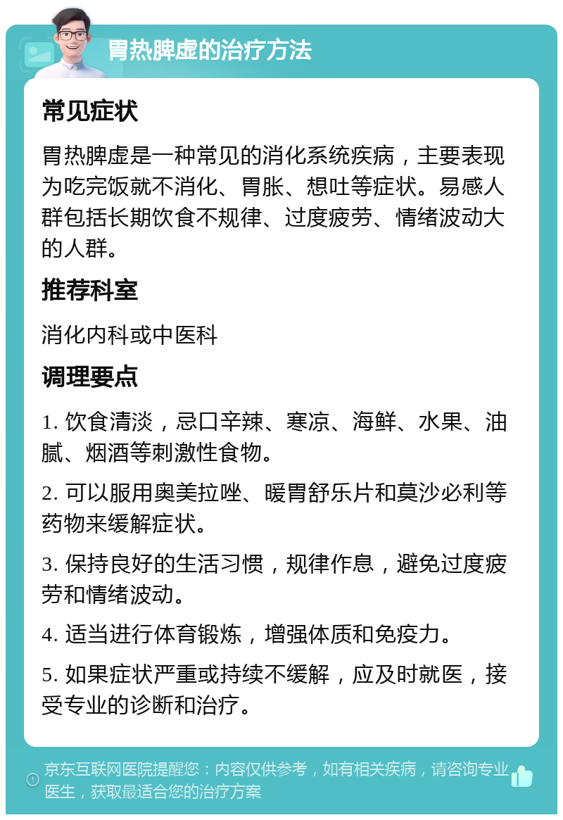 胃热脾虚的治疗方法 常见症状 胃热脾虚是一种常见的消化系统疾病，主要表现为吃完饭就不消化、胃胀、想吐等症状。易感人群包括长期饮食不规律、过度疲劳、情绪波动大的人群。 推荐科室 消化内科或中医科 调理要点 1. 饮食清淡，忌口辛辣、寒凉、海鲜、水果、油腻、烟酒等刺激性食物。 2. 可以服用奥美拉唑、暖胃舒乐片和莫沙必利等药物来缓解症状。 3. 保持良好的生活习惯，规律作息，避免过度疲劳和情绪波动。 4. 适当进行体育锻炼，增强体质和免疫力。 5. 如果症状严重或持续不缓解，应及时就医，接受专业的诊断和治疗。