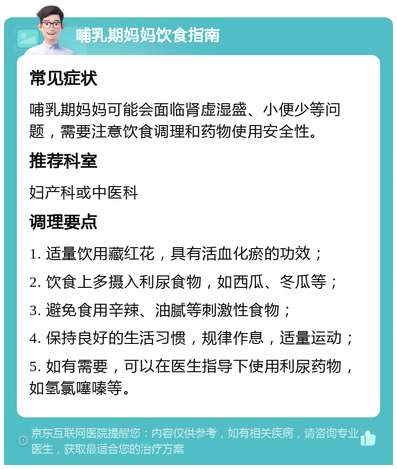 哺乳期妈妈饮食指南 常见症状 哺乳期妈妈可能会面临肾虚湿盛、小便少等问题，需要注意饮食调理和药物使用安全性。 推荐科室 妇产科或中医科 调理要点 1. 适量饮用藏红花，具有活血化瘀的功效； 2. 饮食上多摄入利尿食物，如西瓜、冬瓜等； 3. 避免食用辛辣、油腻等刺激性食物； 4. 保持良好的生活习惯，规律作息，适量运动； 5. 如有需要，可以在医生指导下使用利尿药物，如氢氯噻嗪等。