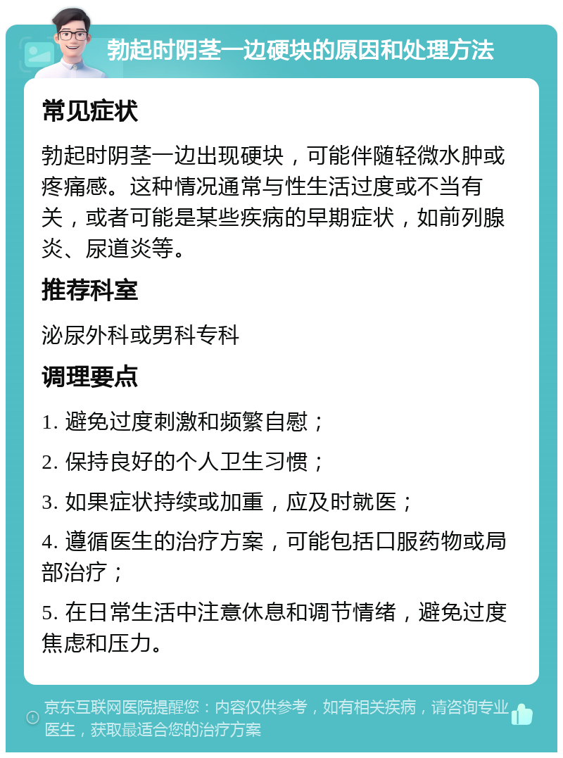 勃起时阴茎一边硬块的原因和处理方法 常见症状 勃起时阴茎一边出现硬块，可能伴随轻微水肿或疼痛感。这种情况通常与性生活过度或不当有关，或者可能是某些疾病的早期症状，如前列腺炎、尿道炎等。 推荐科室 泌尿外科或男科专科 调理要点 1. 避免过度刺激和频繁自慰； 2. 保持良好的个人卫生习惯； 3. 如果症状持续或加重，应及时就医； 4. 遵循医生的治疗方案，可能包括口服药物或局部治疗； 5. 在日常生活中注意休息和调节情绪，避免过度焦虑和压力。