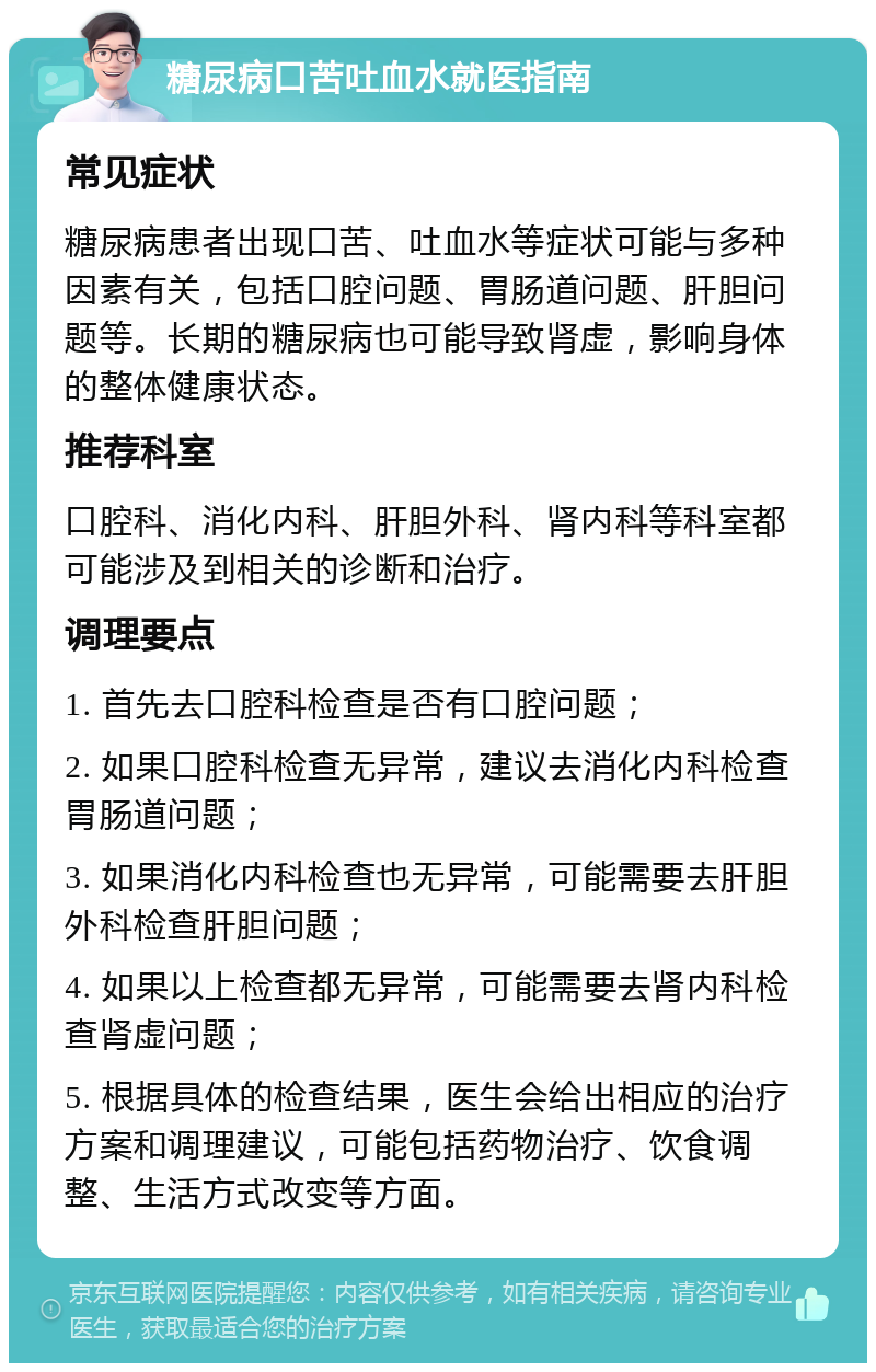 糖尿病口苦吐血水就医指南 常见症状 糖尿病患者出现口苦、吐血水等症状可能与多种因素有关，包括口腔问题、胃肠道问题、肝胆问题等。长期的糖尿病也可能导致肾虚，影响身体的整体健康状态。 推荐科室 口腔科、消化内科、肝胆外科、肾内科等科室都可能涉及到相关的诊断和治疗。 调理要点 1. 首先去口腔科检查是否有口腔问题； 2. 如果口腔科检查无异常，建议去消化内科检查胃肠道问题； 3. 如果消化内科检查也无异常，可能需要去肝胆外科检查肝胆问题； 4. 如果以上检查都无异常，可能需要去肾内科检查肾虚问题； 5. 根据具体的检查结果，医生会给出相应的治疗方案和调理建议，可能包括药物治疗、饮食调整、生活方式改变等方面。