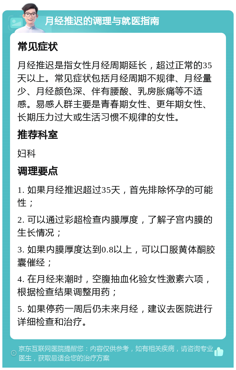 月经推迟的调理与就医指南 常见症状 月经推迟是指女性月经周期延长，超过正常的35天以上。常见症状包括月经周期不规律、月经量少、月经颜色深、伴有腰酸、乳房胀痛等不适感。易感人群主要是青春期女性、更年期女性、长期压力过大或生活习惯不规律的女性。 推荐科室 妇科 调理要点 1. 如果月经推迟超过35天，首先排除怀孕的可能性； 2. 可以通过彩超检查内膜厚度，了解子宫内膜的生长情况； 3. 如果内膜厚度达到0.8以上，可以口服黄体酮胶囊催经； 4. 在月经来潮时，空腹抽血化验女性激素六项，根据检查结果调整用药； 5. 如果停药一周后仍未来月经，建议去医院进行详细检查和治疗。