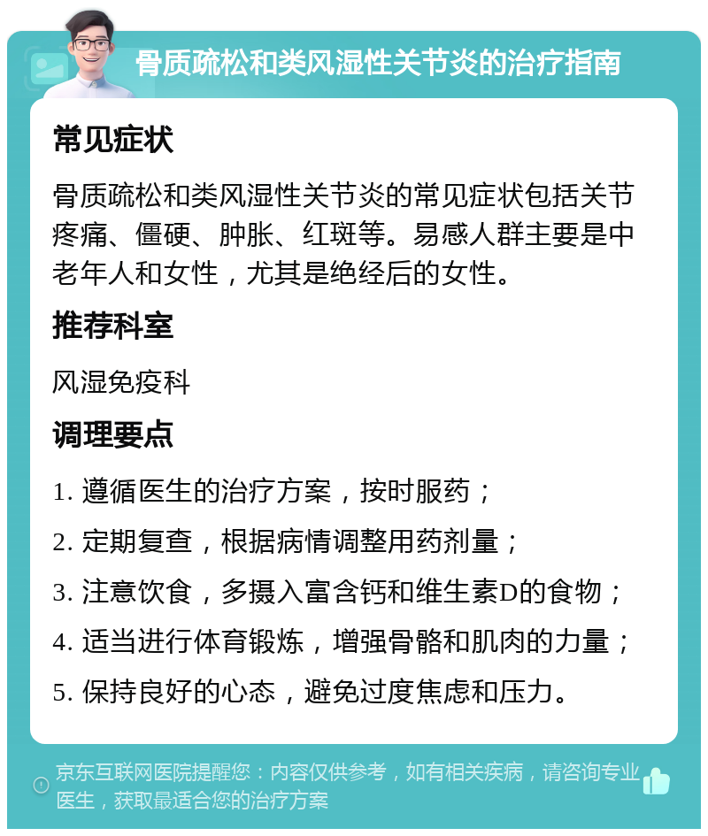 骨质疏松和类风湿性关节炎的治疗指南 常见症状 骨质疏松和类风湿性关节炎的常见症状包括关节疼痛、僵硬、肿胀、红斑等。易感人群主要是中老年人和女性，尤其是绝经后的女性。 推荐科室 风湿免疫科 调理要点 1. 遵循医生的治疗方案，按时服药； 2. 定期复查，根据病情调整用药剂量； 3. 注意饮食，多摄入富含钙和维生素D的食物； 4. 适当进行体育锻炼，增强骨骼和肌肉的力量； 5. 保持良好的心态，避免过度焦虑和压力。