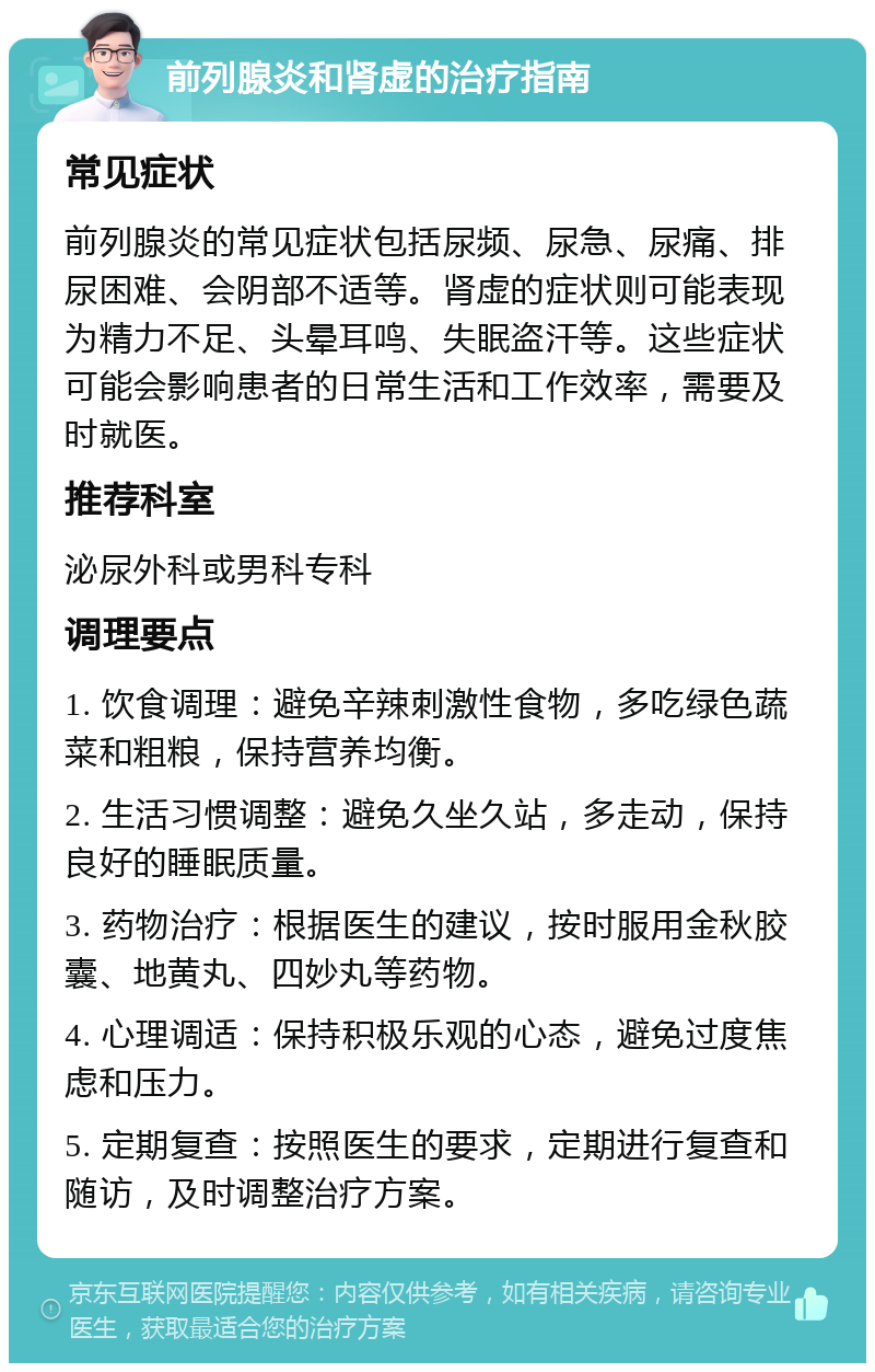 前列腺炎和肾虚的治疗指南 常见症状 前列腺炎的常见症状包括尿频、尿急、尿痛、排尿困难、会阴部不适等。肾虚的症状则可能表现为精力不足、头晕耳鸣、失眠盗汗等。这些症状可能会影响患者的日常生活和工作效率，需要及时就医。 推荐科室 泌尿外科或男科专科 调理要点 1. 饮食调理：避免辛辣刺激性食物，多吃绿色蔬菜和粗粮，保持营养均衡。 2. 生活习惯调整：避免久坐久站，多走动，保持良好的睡眠质量。 3. 药物治疗：根据医生的建议，按时服用金秋胶囊、地黄丸、四妙丸等药物。 4. 心理调适：保持积极乐观的心态，避免过度焦虑和压力。 5. 定期复查：按照医生的要求，定期进行复查和随访，及时调整治疗方案。