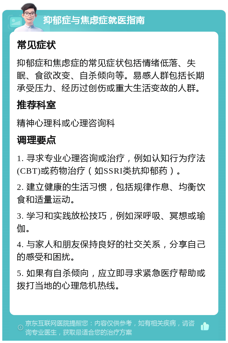 抑郁症与焦虑症就医指南 常见症状 抑郁症和焦虑症的常见症状包括情绪低落、失眠、食欲改变、自杀倾向等。易感人群包括长期承受压力、经历过创伤或重大生活变故的人群。 推荐科室 精神心理科或心理咨询科 调理要点 1. 寻求专业心理咨询或治疗，例如认知行为疗法(CBT)或药物治疗（如SSRI类抗抑郁药）。 2. 建立健康的生活习惯，包括规律作息、均衡饮食和适量运动。 3. 学习和实践放松技巧，例如深呼吸、冥想或瑜伽。 4. 与家人和朋友保持良好的社交关系，分享自己的感受和困扰。 5. 如果有自杀倾向，应立即寻求紧急医疗帮助或拨打当地的心理危机热线。