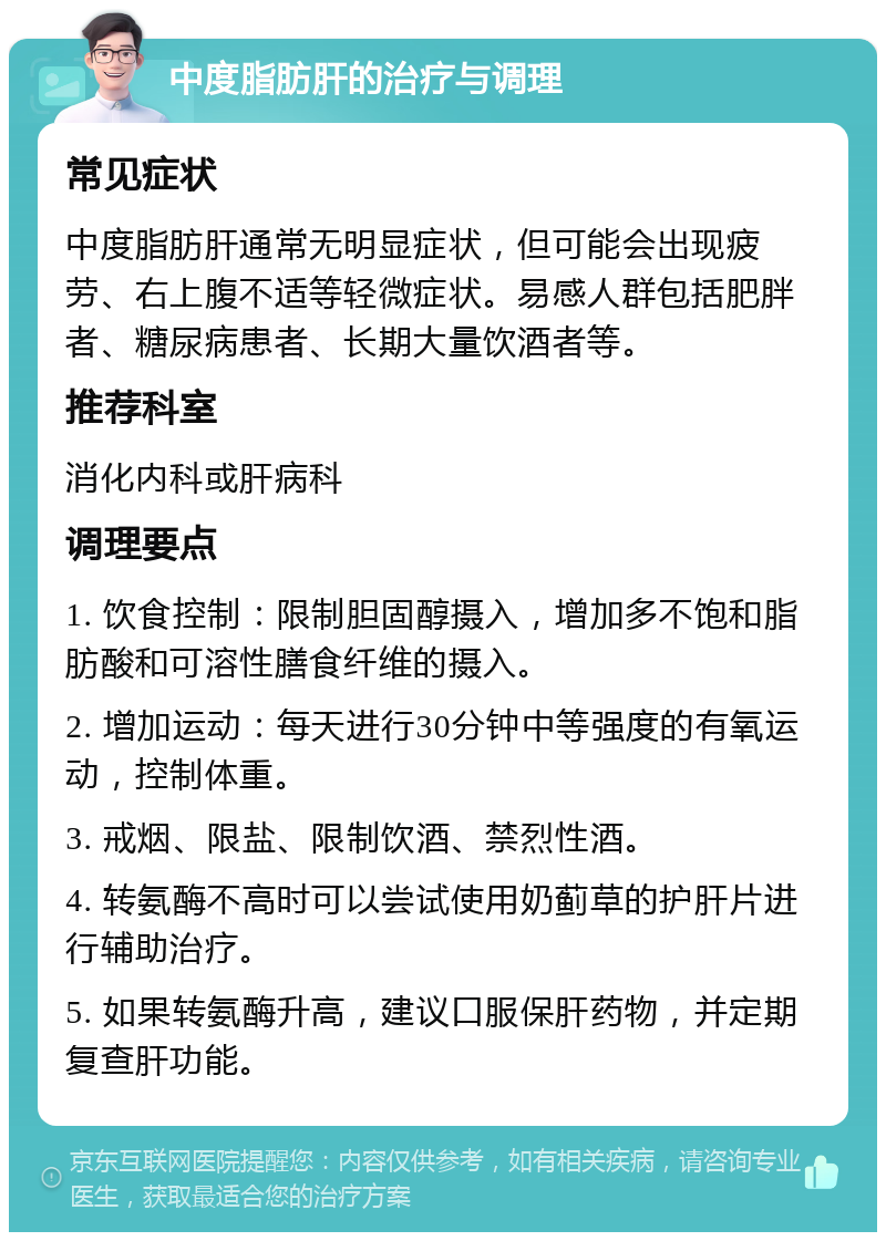 中度脂肪肝的治疗与调理 常见症状 中度脂肪肝通常无明显症状，但可能会出现疲劳、右上腹不适等轻微症状。易感人群包括肥胖者、糖尿病患者、长期大量饮酒者等。 推荐科室 消化内科或肝病科 调理要点 1. 饮食控制：限制胆固醇摄入，增加多不饱和脂肪酸和可溶性膳食纤维的摄入。 2. 增加运动：每天进行30分钟中等强度的有氧运动，控制体重。 3. 戒烟、限盐、限制饮酒、禁烈性酒。 4. 转氨酶不高时可以尝试使用奶蓟草的护肝片进行辅助治疗。 5. 如果转氨酶升高，建议口服保肝药物，并定期复查肝功能。