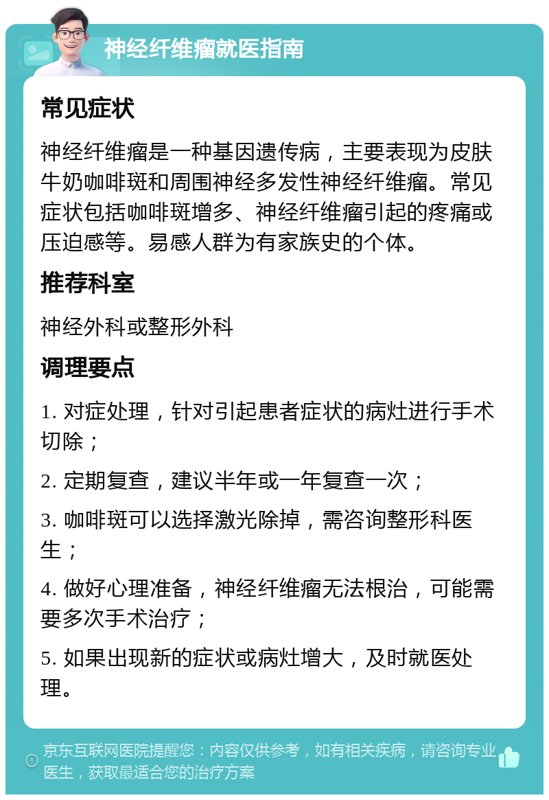 神经纤维瘤就医指南 常见症状 神经纤维瘤是一种基因遗传病，主要表现为皮肤牛奶咖啡斑和周围神经多发性神经纤维瘤。常见症状包括咖啡斑增多、神经纤维瘤引起的疼痛或压迫感等。易感人群为有家族史的个体。 推荐科室 神经外科或整形外科 调理要点 1. 对症处理，针对引起患者症状的病灶进行手术切除； 2. 定期复查，建议半年或一年复查一次； 3. 咖啡斑可以选择激光除掉，需咨询整形科医生； 4. 做好心理准备，神经纤维瘤无法根治，可能需要多次手术治疗； 5. 如果出现新的症状或病灶增大，及时就医处理。