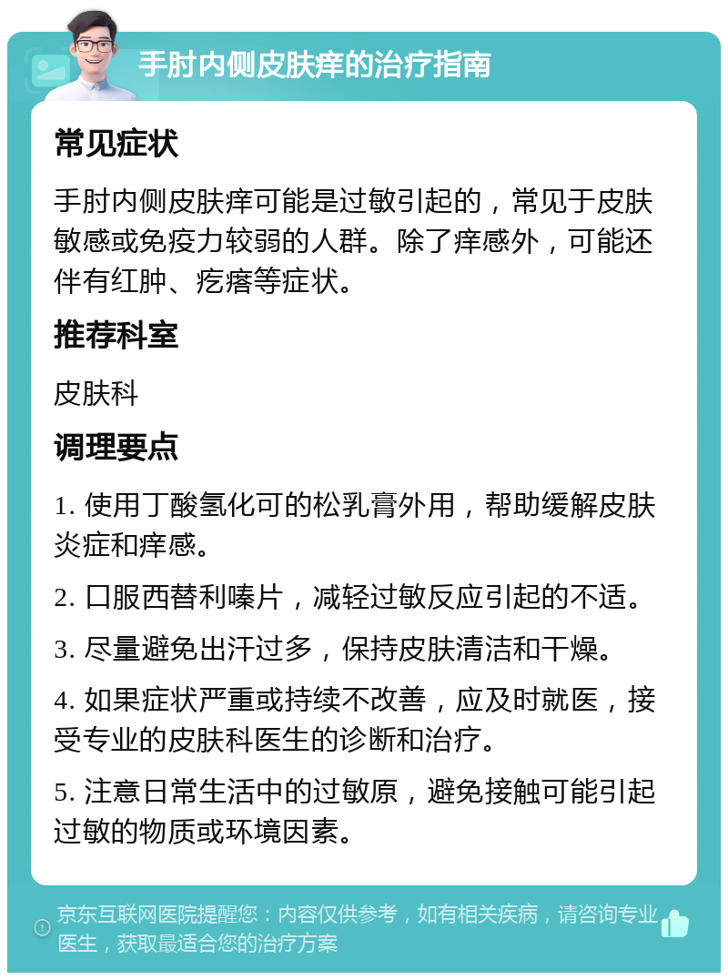 手肘内侧皮肤痒的治疗指南 常见症状 手肘内侧皮肤痒可能是过敏引起的，常见于皮肤敏感或免疫力较弱的人群。除了痒感外，可能还伴有红肿、疙瘩等症状。 推荐科室 皮肤科 调理要点 1. 使用丁酸氢化可的松乳膏外用，帮助缓解皮肤炎症和痒感。 2. 口服西替利嗪片，减轻过敏反应引起的不适。 3. 尽量避免出汗过多，保持皮肤清洁和干燥。 4. 如果症状严重或持续不改善，应及时就医，接受专业的皮肤科医生的诊断和治疗。 5. 注意日常生活中的过敏原，避免接触可能引起过敏的物质或环境因素。