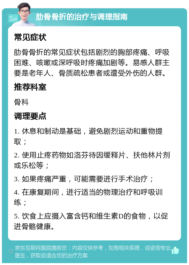 肋骨骨折的治疗与调理指南 常见症状 肋骨骨折的常见症状包括剧烈的胸部疼痛、呼吸困难、咳嗽或深呼吸时疼痛加剧等。易感人群主要是老年人、骨质疏松患者或遭受外伤的人群。 推荐科室 骨科 调理要点 1. 休息和制动是基础，避免剧烈运动和重物提取； 2. 使用止疼药物如洛芬待因缓释片、扶他林片剂或乐松等； 3. 如果疼痛严重，可能需要进行手术治疗； 4. 在康复期间，进行适当的物理治疗和呼吸训练； 5. 饮食上应摄入富含钙和维生素D的食物，以促进骨骼健康。