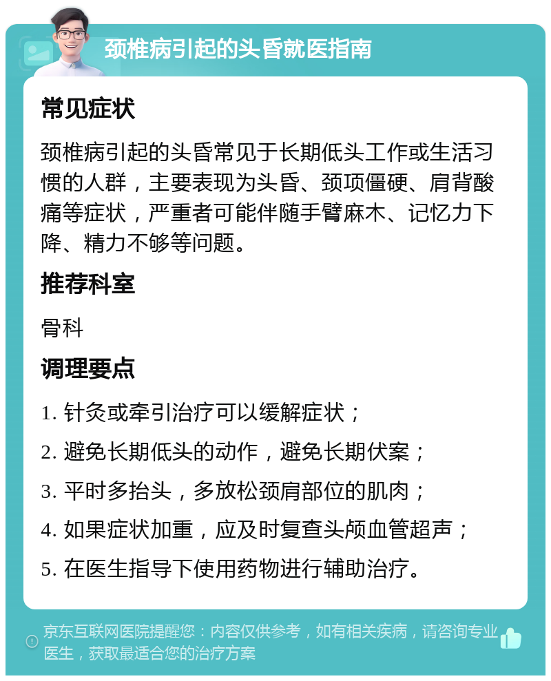 颈椎病引起的头昏就医指南 常见症状 颈椎病引起的头昏常见于长期低头工作或生活习惯的人群，主要表现为头昏、颈项僵硬、肩背酸痛等症状，严重者可能伴随手臂麻木、记忆力下降、精力不够等问题。 推荐科室 骨科 调理要点 1. 针灸或牵引治疗可以缓解症状； 2. 避免长期低头的动作，避免长期伏案； 3. 平时多抬头，多放松颈肩部位的肌肉； 4. 如果症状加重，应及时复查头颅血管超声； 5. 在医生指导下使用药物进行辅助治疗。