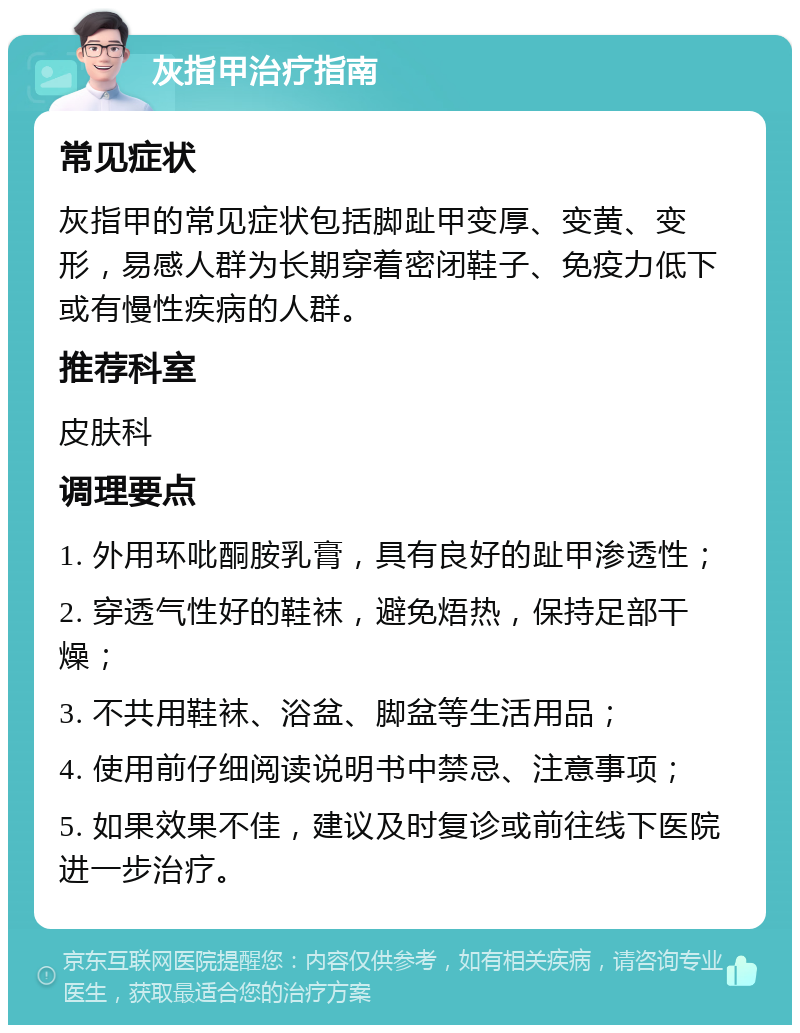 灰指甲治疗指南 常见症状 灰指甲的常见症状包括脚趾甲变厚、变黄、变形，易感人群为长期穿着密闭鞋子、免疫力低下或有慢性疾病的人群。 推荐科室 皮肤科 调理要点 1. 外用环吡酮胺乳膏，具有良好的趾甲渗透性； 2. 穿透气性好的鞋袜，避免焐热，保持足部干燥； 3. 不共用鞋袜、浴盆、脚盆等生活用品； 4. 使用前仔细阅读说明书中禁忌、注意事项； 5. 如果效果不佳，建议及时复诊或前往线下医院进一步治疗。