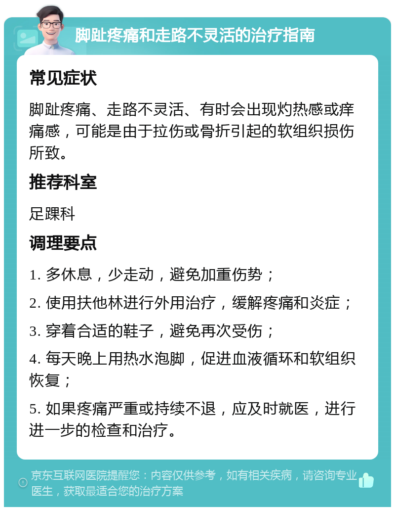 脚趾疼痛和走路不灵活的治疗指南 常见症状 脚趾疼痛、走路不灵活、有时会出现灼热感或痒痛感，可能是由于拉伤或骨折引起的软组织损伤所致。 推荐科室 足踝科 调理要点 1. 多休息，少走动，避免加重伤势； 2. 使用扶他林进行外用治疗，缓解疼痛和炎症； 3. 穿着合适的鞋子，避免再次受伤； 4. 每天晚上用热水泡脚，促进血液循环和软组织恢复； 5. 如果疼痛严重或持续不退，应及时就医，进行进一步的检查和治疗。