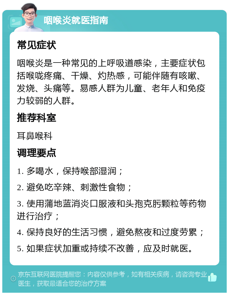 咽喉炎就医指南 常见症状 咽喉炎是一种常见的上呼吸道感染，主要症状包括喉咙疼痛、干燥、灼热感，可能伴随有咳嗽、发烧、头痛等。易感人群为儿童、老年人和免疫力较弱的人群。 推荐科室 耳鼻喉科 调理要点 1. 多喝水，保持喉部湿润； 2. 避免吃辛辣、刺激性食物； 3. 使用蒲地蓝消炎口服液和头孢克肟颗粒等药物进行治疗； 4. 保持良好的生活习惯，避免熬夜和过度劳累； 5. 如果症状加重或持续不改善，应及时就医。