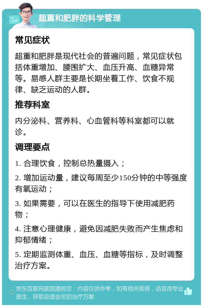 超重和肥胖的科学管理 常见症状 超重和肥胖是现代社会的普遍问题，常见症状包括体重增加、腰围扩大、血压升高、血糖异常等。易感人群主要是长期坐着工作、饮食不规律、缺乏运动的人群。 推荐科室 内分泌科、营养科、心血管科等科室都可以就诊。 调理要点 1. 合理饮食，控制总热量摄入； 2. 增加运动量，建议每周至少150分钟的中等强度有氧运动； 3. 如果需要，可以在医生的指导下使用减肥药物； 4. 注意心理健康，避免因减肥失败而产生焦虑和抑郁情绪； 5. 定期监测体重、血压、血糖等指标，及时调整治疗方案。