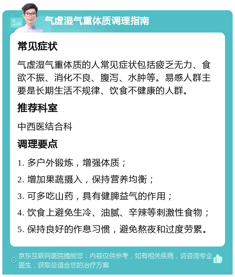 气虚湿气重体质调理指南 常见症状 气虚湿气重体质的人常见症状包括疲乏无力、食欲不振、消化不良、腹泻、水肿等。易感人群主要是长期生活不规律、饮食不健康的人群。 推荐科室 中西医结合科 调理要点 1. 多户外锻炼，增强体质； 2. 增加果蔬摄入，保持营养均衡； 3. 可多吃山药，具有健脾益气的作用； 4. 饮食上避免生冷、油腻、辛辣等刺激性食物； 5. 保持良好的作息习惯，避免熬夜和过度劳累。