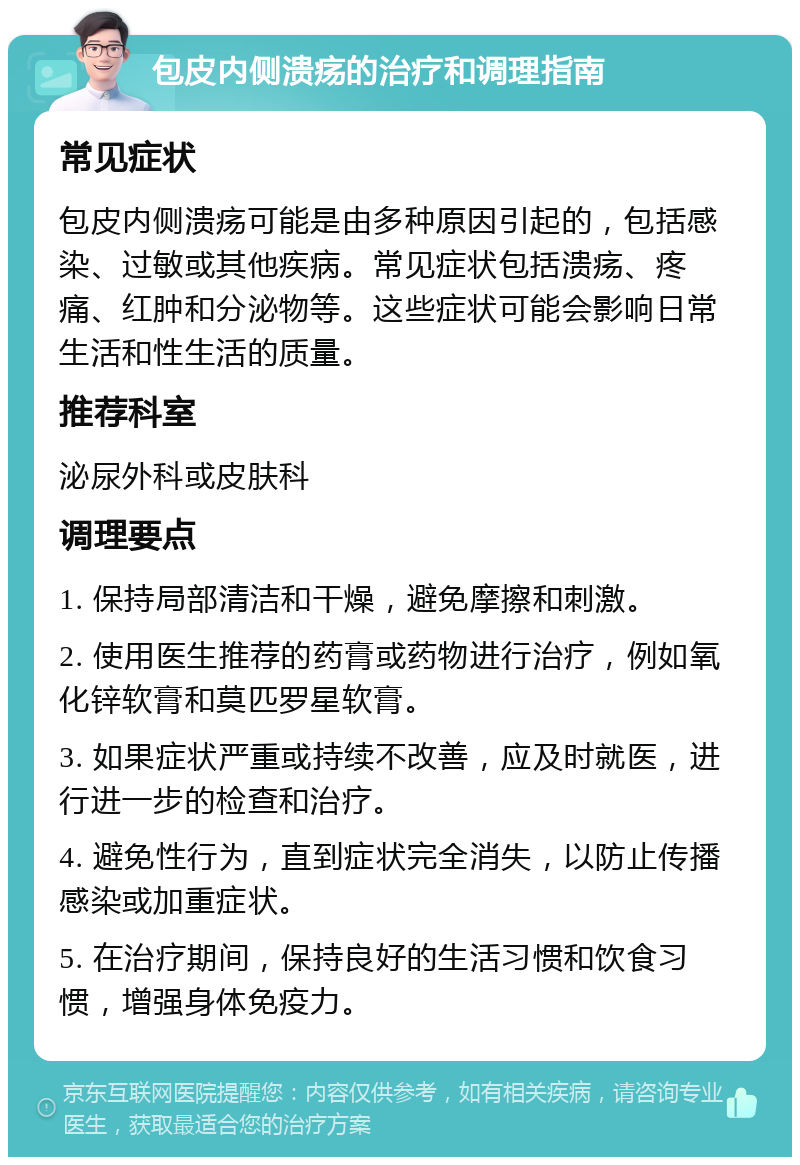 包皮内侧溃疡的治疗和调理指南 常见症状 包皮内侧溃疡可能是由多种原因引起的，包括感染、过敏或其他疾病。常见症状包括溃疡、疼痛、红肿和分泌物等。这些症状可能会影响日常生活和性生活的质量。 推荐科室 泌尿外科或皮肤科 调理要点 1. 保持局部清洁和干燥，避免摩擦和刺激。 2. 使用医生推荐的药膏或药物进行治疗，例如氧化锌软膏和莫匹罗星软膏。 3. 如果症状严重或持续不改善，应及时就医，进行进一步的检查和治疗。 4. 避免性行为，直到症状完全消失，以防止传播感染或加重症状。 5. 在治疗期间，保持良好的生活习惯和饮食习惯，增强身体免疫力。