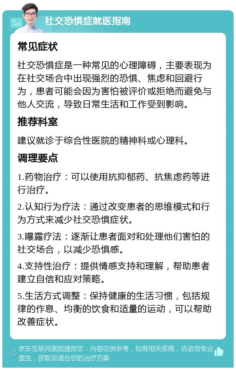 社交恐惧症就医指南 常见症状 社交恐惧症是一种常见的心理障碍，主要表现为在社交场合中出现强烈的恐惧、焦虑和回避行为，患者可能会因为害怕被评价或拒绝而避免与他人交流，导致日常生活和工作受到影响。 推荐科室 建议就诊于综合性医院的精神科或心理科。 调理要点 1.药物治疗：可以使用抗抑郁药、抗焦虑药等进行治疗。 2.认知行为疗法：通过改变患者的思维模式和行为方式来减少社交恐惧症状。 3.曝露疗法：逐渐让患者面对和处理他们害怕的社交场合，以减少恐惧感。 4.支持性治疗：提供情感支持和理解，帮助患者建立自信和应对策略。 5.生活方式调整：保持健康的生活习惯，包括规律的作息、均衡的饮食和适量的运动，可以帮助改善症状。