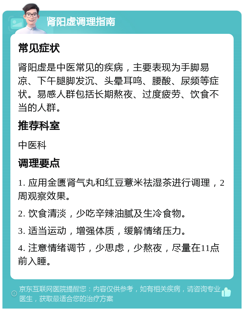 肾阳虚调理指南 常见症状 肾阳虚是中医常见的疾病，主要表现为手脚易凉、下午腿脚发沉、头晕耳鸣、腰酸、尿频等症状。易感人群包括长期熬夜、过度疲劳、饮食不当的人群。 推荐科室 中医科 调理要点 1. 应用金匮肾气丸和红豆薏米祛湿茶进行调理，2周观察效果。 2. 饮食清淡，少吃辛辣油腻及生冷食物。 3. 适当运动，增强体质，缓解情绪压力。 4. 注意情绪调节，少思虑，少熬夜，尽量在11点前入睡。