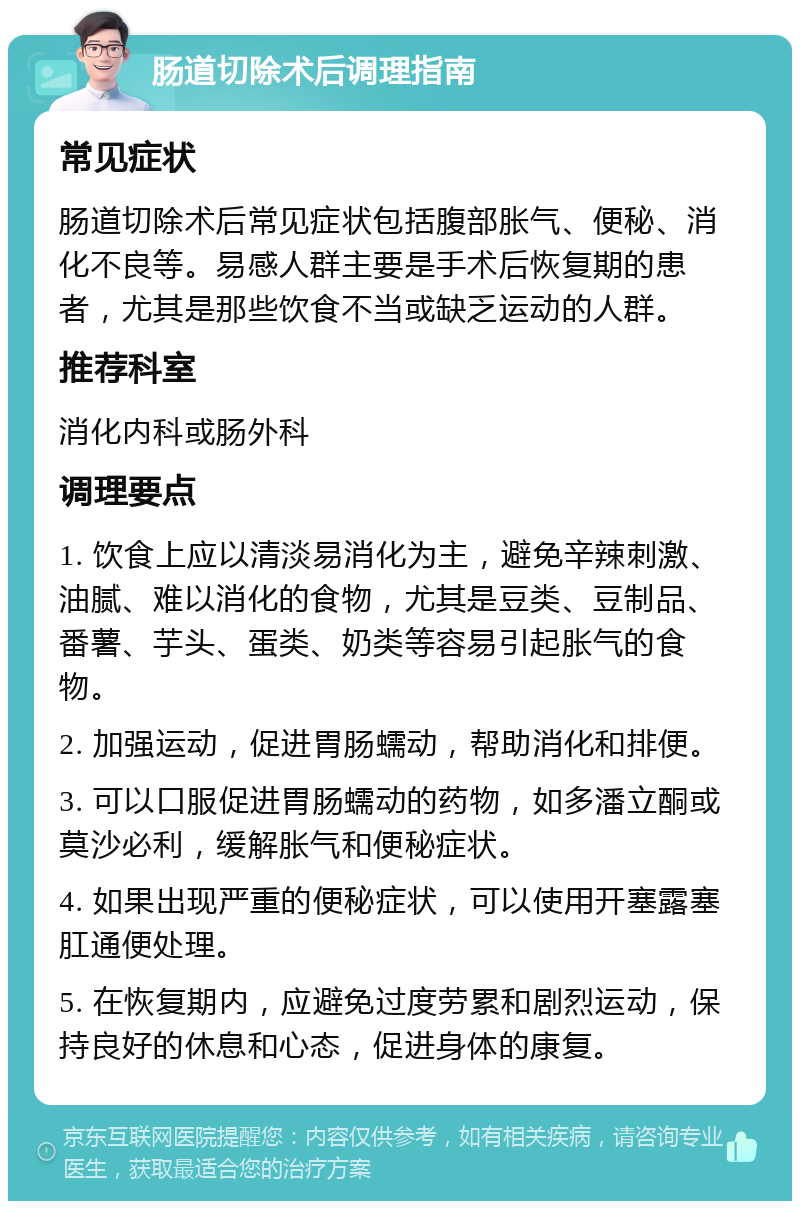 肠道切除术后调理指南 常见症状 肠道切除术后常见症状包括腹部胀气、便秘、消化不良等。易感人群主要是手术后恢复期的患者，尤其是那些饮食不当或缺乏运动的人群。 推荐科室 消化内科或肠外科 调理要点 1. 饮食上应以清淡易消化为主，避免辛辣刺激、油腻、难以消化的食物，尤其是豆类、豆制品、番薯、芋头、蛋类、奶类等容易引起胀气的食物。 2. 加强运动，促进胃肠蠕动，帮助消化和排便。 3. 可以口服促进胃肠蠕动的药物，如多潘立酮或莫沙必利，缓解胀气和便秘症状。 4. 如果出现严重的便秘症状，可以使用开塞露塞肛通便处理。 5. 在恢复期内，应避免过度劳累和剧烈运动，保持良好的休息和心态，促进身体的康复。