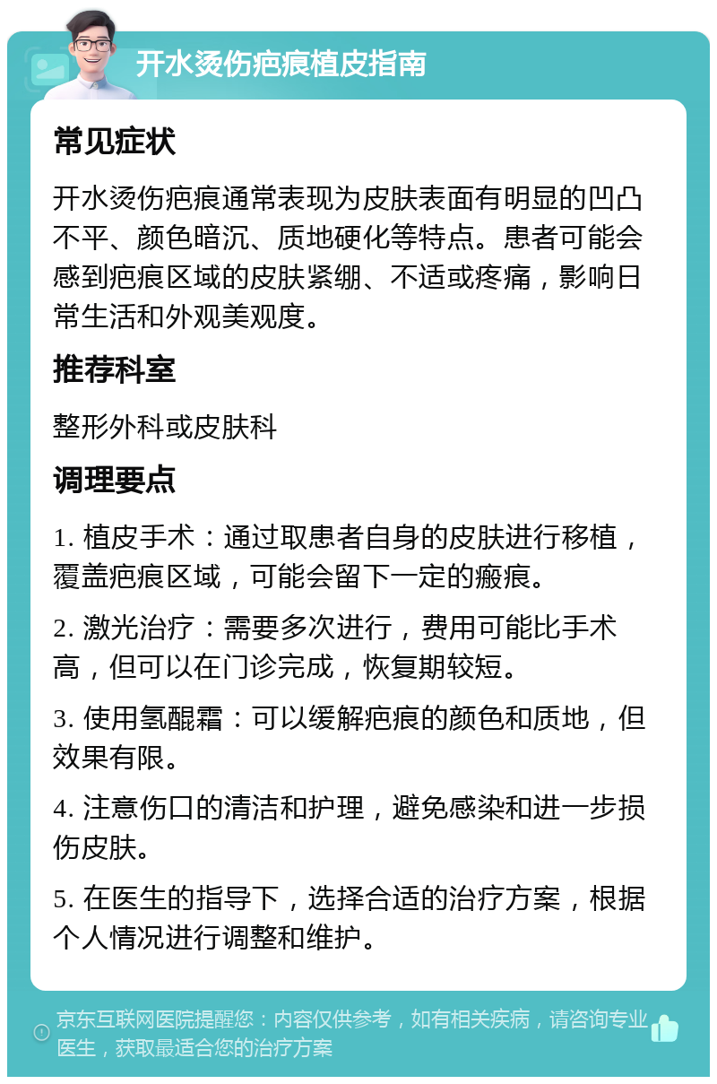 开水烫伤疤痕植皮指南 常见症状 开水烫伤疤痕通常表现为皮肤表面有明显的凹凸不平、颜色暗沉、质地硬化等特点。患者可能会感到疤痕区域的皮肤紧绷、不适或疼痛，影响日常生活和外观美观度。 推荐科室 整形外科或皮肤科 调理要点 1. 植皮手术：通过取患者自身的皮肤进行移植，覆盖疤痕区域，可能会留下一定的瘢痕。 2. 激光治疗：需要多次进行，费用可能比手术高，但可以在门诊完成，恢复期较短。 3. 使用氢醌霜：可以缓解疤痕的颜色和质地，但效果有限。 4. 注意伤口的清洁和护理，避免感染和进一步损伤皮肤。 5. 在医生的指导下，选择合适的治疗方案，根据个人情况进行调整和维护。