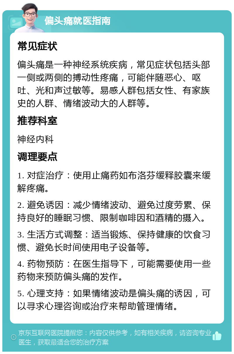 偏头痛就医指南 常见症状 偏头痛是一种神经系统疾病，常见症状包括头部一侧或两侧的搏动性疼痛，可能伴随恶心、呕吐、光和声过敏等。易感人群包括女性、有家族史的人群、情绪波动大的人群等。 推荐科室 神经内科 调理要点 1. 对症治疗：使用止痛药如布洛芬缓释胶囊来缓解疼痛。 2. 避免诱因：减少情绪波动、避免过度劳累、保持良好的睡眠习惯、限制咖啡因和酒精的摄入。 3. 生活方式调整：适当锻炼、保持健康的饮食习惯、避免长时间使用电子设备等。 4. 药物预防：在医生指导下，可能需要使用一些药物来预防偏头痛的发作。 5. 心理支持：如果情绪波动是偏头痛的诱因，可以寻求心理咨询或治疗来帮助管理情绪。