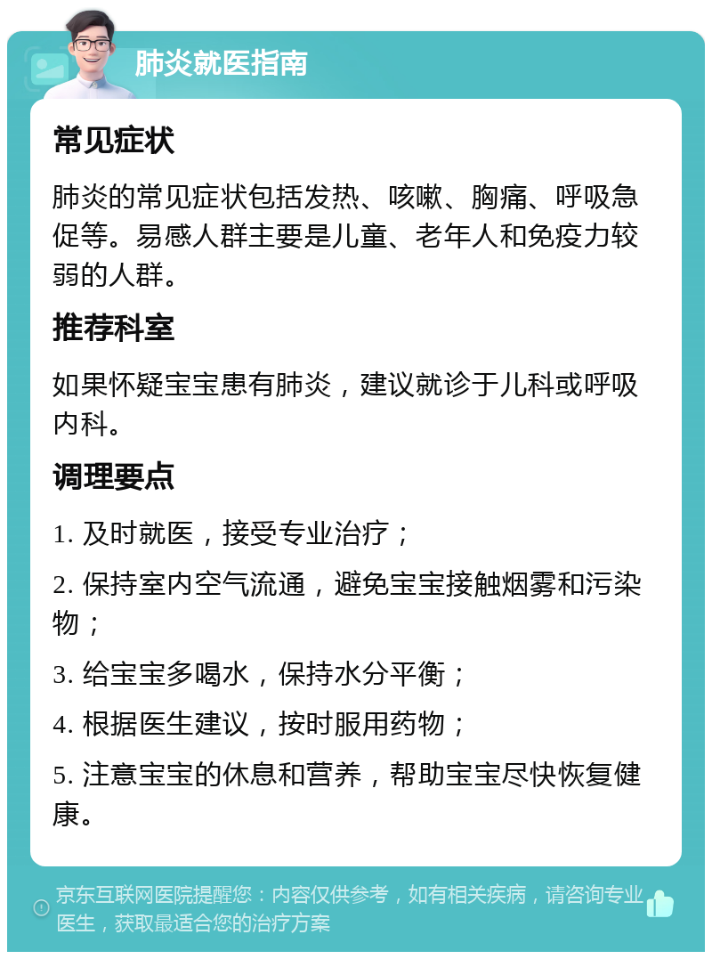 肺炎就医指南 常见症状 肺炎的常见症状包括发热、咳嗽、胸痛、呼吸急促等。易感人群主要是儿童、老年人和免疫力较弱的人群。 推荐科室 如果怀疑宝宝患有肺炎，建议就诊于儿科或呼吸内科。 调理要点 1. 及时就医，接受专业治疗； 2. 保持室内空气流通，避免宝宝接触烟雾和污染物； 3. 给宝宝多喝水，保持水分平衡； 4. 根据医生建议，按时服用药物； 5. 注意宝宝的休息和营养，帮助宝宝尽快恢复健康。