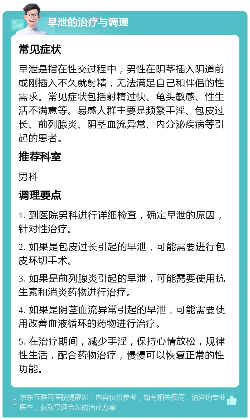 早泄的治疗与调理 常见症状 早泄是指在性交过程中，男性在阴茎插入阴道前或刚插入不久就射精，无法满足自己和伴侣的性需求。常见症状包括射精过快、龟头敏感、性生活不满意等。易感人群主要是频繁手淫、包皮过长、前列腺炎、阴茎血流异常、内分泌疾病等引起的患者。 推荐科室 男科 调理要点 1. 到医院男科进行详细检查，确定早泄的原因，针对性治疗。 2. 如果是包皮过长引起的早泄，可能需要进行包皮环切手术。 3. 如果是前列腺炎引起的早泄，可能需要使用抗生素和消炎药物进行治疗。 4. 如果是阴茎血流异常引起的早泄，可能需要使用改善血液循环的药物进行治疗。 5. 在治疗期间，减少手淫，保持心情放松，规律性生活，配合药物治疗，慢慢可以恢复正常的性功能。