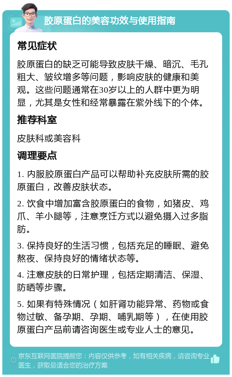 胶原蛋白的美容功效与使用指南 常见症状 胶原蛋白的缺乏可能导致皮肤干燥、暗沉、毛孔粗大、皱纹增多等问题，影响皮肤的健康和美观。这些问题通常在30岁以上的人群中更为明显，尤其是女性和经常暴露在紫外线下的个体。 推荐科室 皮肤科或美容科 调理要点 1. 内服胶原蛋白产品可以帮助补充皮肤所需的胶原蛋白，改善皮肤状态。 2. 饮食中增加富含胶原蛋白的食物，如猪皮、鸡爪、羊小腿等，注意烹饪方式以避免摄入过多脂肪。 3. 保持良好的生活习惯，包括充足的睡眠、避免熬夜、保持良好的情绪状态等。 4. 注意皮肤的日常护理，包括定期清洁、保湿、防晒等步骤。 5. 如果有特殊情况（如肝肾功能异常、药物或食物过敏、备孕期、孕期、哺乳期等），在使用胶原蛋白产品前请咨询医生或专业人士的意见。