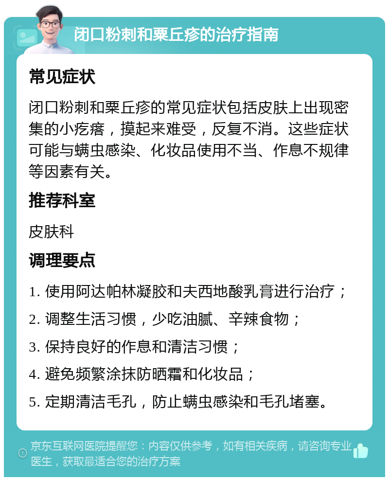 闭口粉刺和粟丘疹的治疗指南 常见症状 闭口粉刺和粟丘疹的常见症状包括皮肤上出现密集的小疙瘩，摸起来难受，反复不消。这些症状可能与螨虫感染、化妆品使用不当、作息不规律等因素有关。 推荐科室 皮肤科 调理要点 1. 使用阿达帕林凝胶和夫西地酸乳膏进行治疗； 2. 调整生活习惯，少吃油腻、辛辣食物； 3. 保持良好的作息和清洁习惯； 4. 避免频繁涂抹防晒霜和化妆品； 5. 定期清洁毛孔，防止螨虫感染和毛孔堵塞。