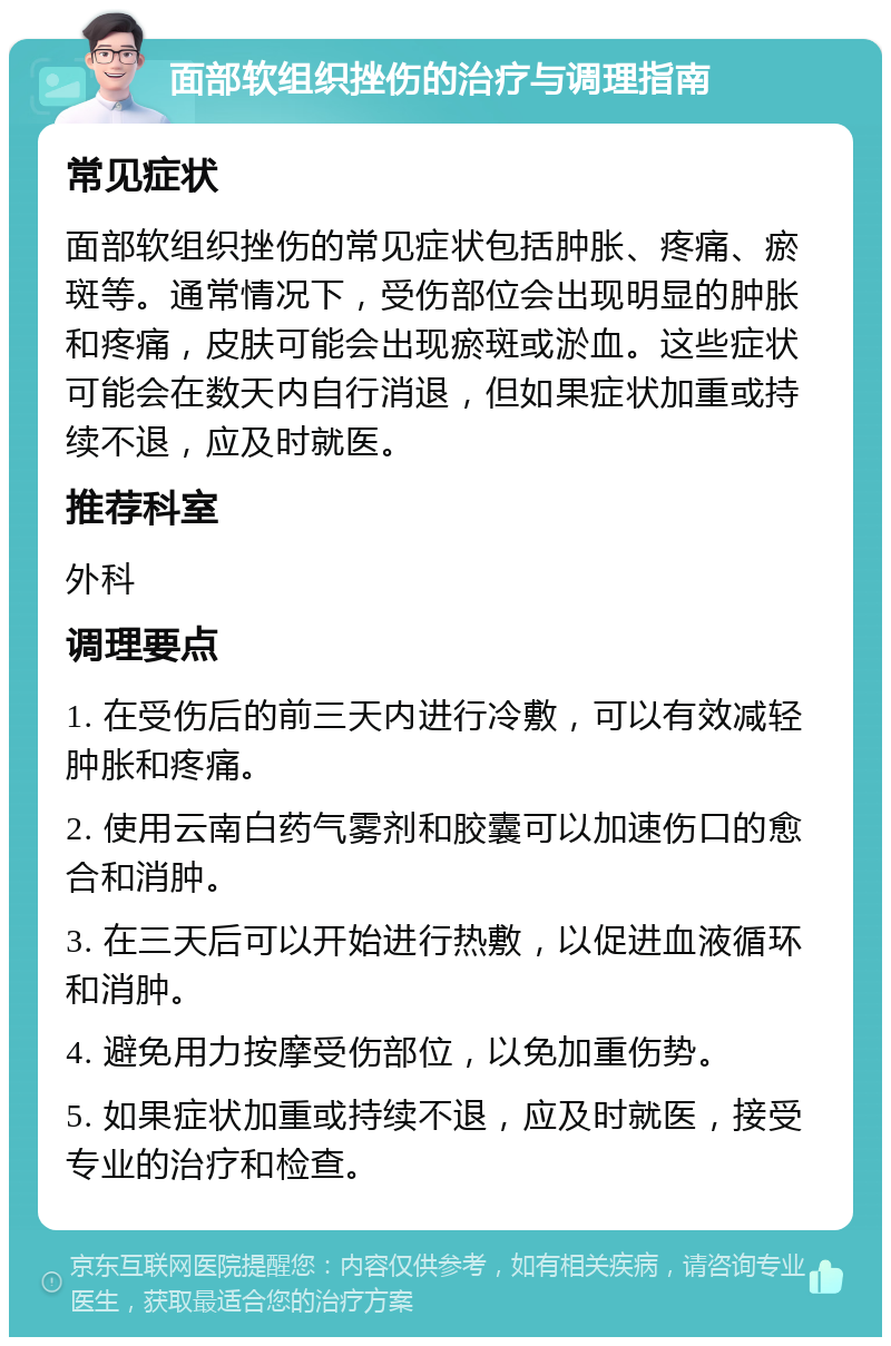 面部软组织挫伤的治疗与调理指南 常见症状 面部软组织挫伤的常见症状包括肿胀、疼痛、瘀斑等。通常情况下，受伤部位会出现明显的肿胀和疼痛，皮肤可能会出现瘀斑或淤血。这些症状可能会在数天内自行消退，但如果症状加重或持续不退，应及时就医。 推荐科室 外科 调理要点 1. 在受伤后的前三天内进行冷敷，可以有效减轻肿胀和疼痛。 2. 使用云南白药气雾剂和胶囊可以加速伤口的愈合和消肿。 3. 在三天后可以开始进行热敷，以促进血液循环和消肿。 4. 避免用力按摩受伤部位，以免加重伤势。 5. 如果症状加重或持续不退，应及时就医，接受专业的治疗和检查。