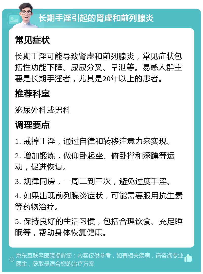 长期手淫引起的肾虚和前列腺炎 常见症状 长期手淫可能导致肾虚和前列腺炎，常见症状包括性功能下降、尿尿分叉、早泄等。易感人群主要是长期手淫者，尤其是20年以上的患者。 推荐科室 泌尿外科或男科 调理要点 1. 戒掉手淫，通过自律和转移注意力来实现。 2. 增加锻炼，做仰卧起坐、俯卧撑和深蹲等运动，促进恢复。 3. 规律同房，一周二到三次，避免过度手淫。 4. 如果出现前列腺炎症状，可能需要服用抗生素等药物治疗。 5. 保持良好的生活习惯，包括合理饮食、充足睡眠等，帮助身体恢复健康。