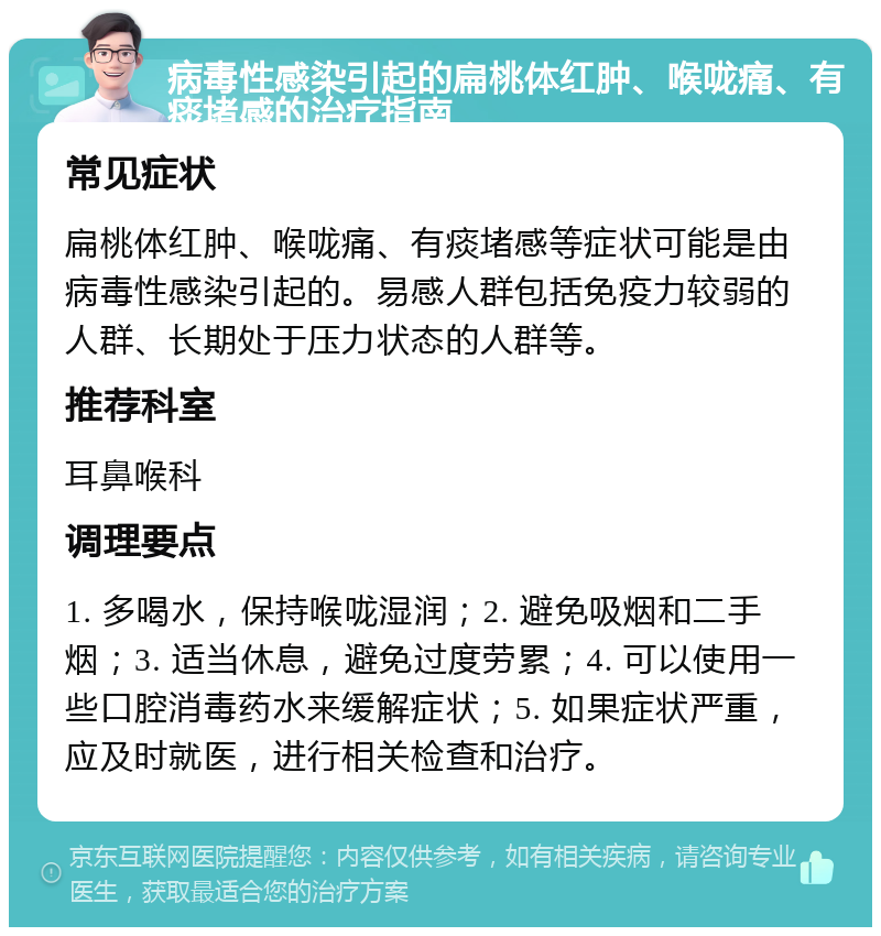 病毒性感染引起的扁桃体红肿、喉咙痛、有痰堵感的治疗指南 常见症状 扁桃体红肿、喉咙痛、有痰堵感等症状可能是由病毒性感染引起的。易感人群包括免疫力较弱的人群、长期处于压力状态的人群等。 推荐科室 耳鼻喉科 调理要点 1. 多喝水，保持喉咙湿润；2. 避免吸烟和二手烟；3. 适当休息，避免过度劳累；4. 可以使用一些口腔消毒药水来缓解症状；5. 如果症状严重，应及时就医，进行相关检查和治疗。